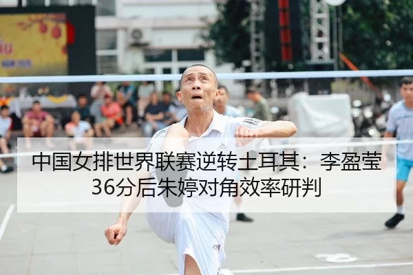 中国女排世界联赛逆转土耳其：李盈莹36分后朱婷对角效率研判