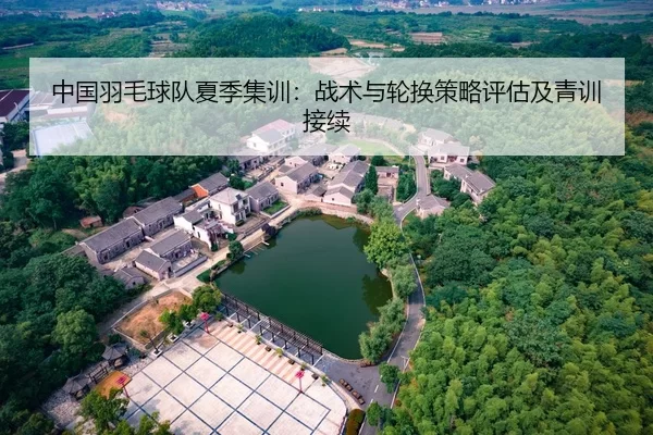 中国羽毛球队夏季集训：战术与轮换策略评估及青训接续