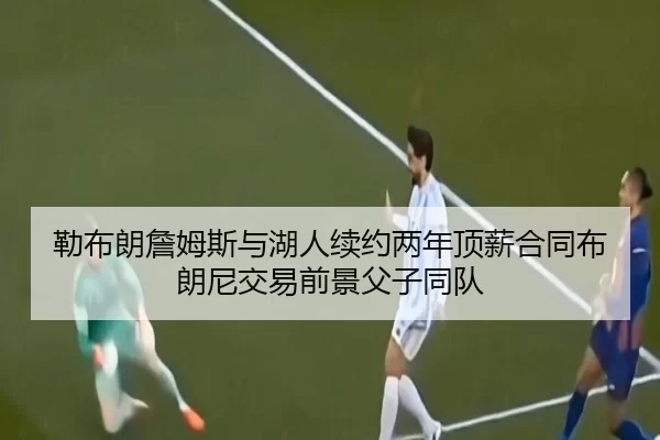 勒布朗詹姆斯与湖人续约两年顶薪合同布朗尼交易前景父子同队